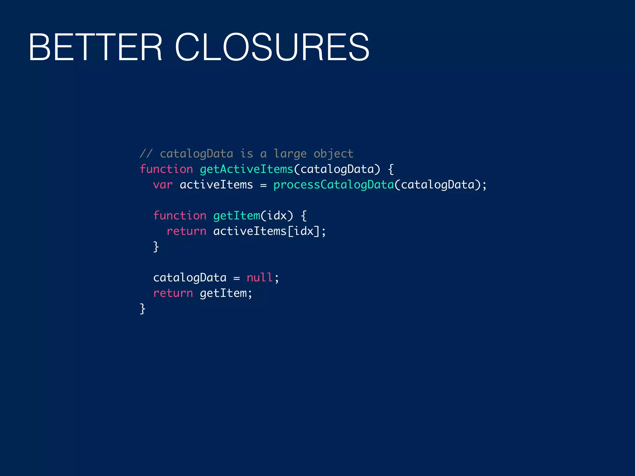 BETTER CLOSURES // catalogData is a large object function getActiveItems(catalogData) { var activeItems = processCatalogData(catalogData); function getItem(idx) { return activeItems[idx]; } catalogData = null; return getItem; } 