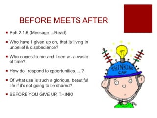 BEFORE MEETS AFTER
 Eph 2:1-6 (Message….Read)
 Who have I given up on, that is living in
unbelief & disobedience?
 Who comes to me and I see as a waste
of time?
 How do I respond to opportunities…..?
 Of what use is such a glorious, beautiful
life if it’s not going to be shared?
 BEFORE YOU GIVE UP, THINK!
 