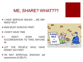 ME, SHARE? WHAT???
 I HAVE SERIOUS ISSUES…..ME SEF
NEED HELP
 MAN MUST SURVIVE FIRST
 I DON’T HAVE TIME
 I DON’T EVEN HAVE
ACCOMODATION TO TAKE ANYONE
IN
 LET THE PEOPLE WHO HAVE
MONEY GO FIRST
 I’M NOT SPIRITUAL ENOUGH (all
expressions of SELF!)
 
