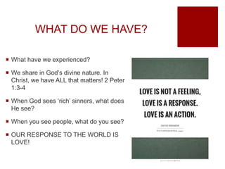 WHAT DO WE HAVE?
 What have we experienced?
 We share in God’s divine nature. In
Christ, we have ALL that matters! 2 Peter
1:3-4
 When God sees ‘rich’ sinners, what does
He see?
 When you see people, what do you see?
 OUR RESPONSE TO THE WORLD IS
LOVE!
 