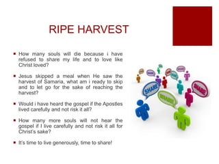 RIPE HARVEST
 How many souls will die because i have
refused to share my life and to love like
Christ loved?
 Jesus skipped a meal when He saw the
harvest of Samaria, what am i ready to skip
and to let go for the sake of reaching the
harvest?
 Would i have heard the gospel if the Apostles
lived carefully and not risk it all?
 How many more souls will not hear the
gospel if I live carefully and not risk it all for
Christ’s sake?
 It’s time to live generously, time to share!
 