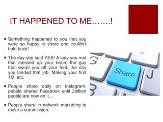 IT HAPPENED TO ME…….!
 Something happened to you that you
were so happy to share and couldn’t
hold back!
 The day she said YES! A lady you met
that messed up your brain, the guy
that swept you off your feet, the day
you landed that job, Making your first
1M, etc.
 People share daily on Instagram,
people shared Facebook until 2billion
people are now on it…
 People share in network marketing to
make a commission.
 