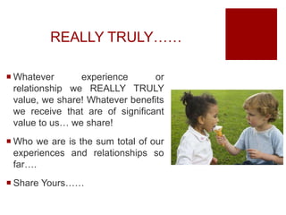 REALLY TRULY……
 Whatever experience or
relationship we REALLY TRULY
value, we share! Whatever benefits
we receive that are of significant
value to us… we share!
 Who we are is the sum total of our
experiences and relationships so
far….
 Share Yours……
 