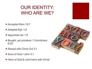 OUR IDENTITY:
WHO ARE WE?
 Accepted Rom 15:7
 Adopted Eph 1:5
 Appointed Jer 1:5
 Bought, yet priceless 1 Corinthians
6:20
 Raised with Christ Col 3:1
 Sons of God I John 3:1
 Heirs of God & Joint heirs with Christ
 