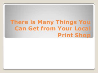 There is Many Things You
Can Get from Your Local
Print Shop

 