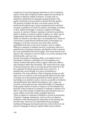 complexity of assessing language attainment as such. Examining
aspects of this latter complexity further underscores the futility of
attempts to objectify method evaluation. To begin with, an
important consideration for language teaching methods is the
quality of learning to be promoted, as distinct from the quantity.
The question of quality has been a recurrent concern for the
profession through the ages, being conceptualised and verbalised
variously as grammar in contrast to practice, knowledge in contrast
to skill, explicit knowledge in contrast to implicit knowledge,
accuracy in contrast to fluency, learning in contrast to acquisition,
ability to display in contrast to ability to deploy, etc. There may be
disagreements about how the different kinds of knowledge or
ability are related to each other, but it is remarkable how, whenever
a distinction is made between different forms of knowledge of a
language, it is the less conscious, less observable, and less
quantifiable form that is seen to be of greater value or validity.
Objective evaluation of methods, however, necessarily relies on a
quantification of learning outcomes, and therefore tends to measure
the more quantifiable form of knowledge. This means that the more
objective the evaluation is, the less likely it is to assess learning of the
desired quality, and vice versa.
Second, a perception of language ability as an implicit form of
knowledge is linked to a perception of its development as an
internal, unobservable process that is organic rather than additive,
and continuous rather than itemizable. This means that at any stage
of the growth process, there is not only the growth achieved so far,
but a potential for further growth achieved as a part of it—a
potential that can be thought of in terms of inchoation or
incubation. Our most ambitious effort at language testing can only
hope to give us evidence on the actual growth achieved at the stage
of testing, not on the potential generated for further growth, since
knowledge in an inchoative state is even less accessible to elicitation
and quantification than implicit knowledge as such. Again, not
everyone in the profession may regard knowledge of a language as
being equally implicit in nature or organic in its development, but
the point is that an objective evaluation of methods is unlikely to be
able to cope with concepts of implicitness and inchoation and, as a
result, unlikely to provide widely acceptable decisions.
Third, an objective evaluation of methods is not just an assessment
of learners’ language attainments; it also involves an objective
attribution of the learning that has taken place to the teaching that
has been done. However, the relationship between language
teaching and language learning becomes less and less direct as one
perceives language as being an implicit ability and an internal


170
 
