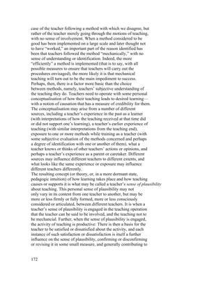 case of the teacher following a method with which we disagree, but
rather of the teacher merely going through the motions of teaching,
with no sense of involvement. When a method considered to be
good has been implemented on a large scale and later thought not
to have “worked,” an important part of the reason identified has
been that teachers followed the method “mechanically,” with no
sense of understanding or identification. Indeed, the more
“efficiently” a method is implemented (that is to say, with all
possible measures to ensure that teachers will carry out the
procedures envisaged), the more likely it is that mechanical
teaching will turn out to be the main impediment to success.
Perhaps, then, there is a factor more basic than the choice
between methods, namely, teachers’ subjective understanding of
the teaching they do. Teachers need to operate with some personal
conceptualisation of how their teaching leads to desired learning—
with a notion of causation that has a measure of credibility for them.
The conceptualisation may arise from a number of different
sources, including a teacher’s experience in the past as a learner
(with interpretations of how the teaching received at that time did
or did not support one’s learning), a teacher’s earlier experience of
teaching (with similar interpretations from the teaching end),
exposure to one or more methods while training as a teacher (with
some subjective evaluation of the methods concerned and perhaps
a degree of identification with one or another of them), what a
teacher knows or thinks of other teachers’ actions or opinions, and
perhaps a teacher’s experience as a parent or caretaker. Different
sources may influence different teachers to different extents, and
what looks like the same experience or exposure may influence
different teachers differently.
The resulting concept (or theory, or, in a more dormant state,
pedagogic intuition) of how learning takes place and how teaching
causes or supports it is what may be called a teacher’s sense of plausibility
about teaching. This personal sense of plausibility may not
only vary in its content from one teacher to another, but may be
more or less firmly or fully formed, more or less consciously
considered or articulated, between different teachers. It is when a
teacher’s sense of plausibility is engaged in the teaching operation
that the teacher can be said to be involved, and the teaching not to
be mechancial. Further, when the sense of plausibility is engaged,
the activity of teaching is productive: There is then a basis for the
teacher to be satisfied or dissatisfied about the activity, and each
instance of such satisfaction or dissatisfaction is itself a further
influence on the sense of plausibility, confirming or disconfirming
or revising it in some small measure, and generally contributing to


172
 