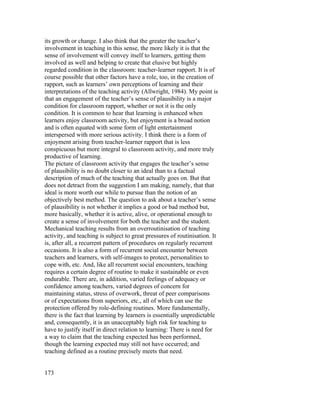 its growth or change. I also think that the greater the teacher’s
involvement in teaching in this sense, the more likely it is that the
sense of involvement will convey itself to learners, getting them
involved as well and helping to create that elusive but highly
regarded condition in the classroom: teacher-learner rapport. It is of
course possible that other factors have a role, too, in the creation of
rapport, such as learners’ own perceptions of learning and their
interpretations of the teaching activity (Allwright, 1984). My point is
that an engagement of the teacher’s sense of plausibility is a major
condition for classroom rapport, whether or not it is the only
condition. It is common to hear that learning is enhanced when
learners enjoy classroom activity, but enjoyment is a broad notion
and is often equated with some form of light entertainment
interspersed with more serious activity. I think there is a form of
enjoyment arising from teacher-learner rapport that is less
conspicuous but more integral to classroom activity, and more truly
productive of learning.
The picture of classroom activity that engages the teacher’s sense
of plausibility is no doubt closer to an ideal than to a factual
description of much of the teaching that actually goes on. But that
does not detract from the suggestion I am making, namely, that that
ideal is more worth our while to pursue than the notion of an
objectively best method. The question to ask about a teacher’s sense
of plausibility is not whether it implies a good or bad method but,
more basically, whether it is active, alive, or operational enough to
create a sense of involvement for both the teacher and the student.
Mechanical teaching results from an overroutinisation of teaching
activity, and teaching is subject to great pressures of routinisation. It
is, after all, a recurrent pattern of procedures on regularly recurrent
occasions. It is also a form of recurrent social encounter between
teachers and learners, with self-images to protect, personalities to
cope with, etc. And, like all recurrent social encounters, teaching
requires a certain degree of routine to make it sustainable or even
endurable. There are, in addition, varied feelings of adequacy or
confidence among teachers, varied degrees of concern for
maintaining status, stress of overwork, threat of peer comparisons
or of expectations from superiors, etc., all of which can use the
protection offered by role-defining routines. More fundamentally,
there is the fact that learning by learners is essentially unpredictable
and, consequently, it is an unacceptably high risk for teaching to
have to justify itself in direct relation to learning: There is need for
a way to claim that the teaching expected has been performed,
though the learning expected may still not have occurred; and
teaching defined as a routine precisely meets that need.


173
 