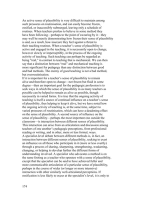 An active sense of plausibility is very difficult to maintain among
such pressures on routinisation, and can easily become frozen,
ossified, or inaccessibly submerged, leaving only a schedule of
routines. When teachers profess to believe in some method they
have been following—perhaps to the point of swearing by it—they
may well be merely demonstrating how frozen their sense of plausibility
is and, as a result, how insecure they feel against a threat to
their teaching routines. When a teacher’s sense of plausibility is
active and engaged in the teaching, it is necessarily open to change,
however slowly or imperceptibly, in the process of the ongoing
activity of teaching. Such teaching can perhaps be regarded as
being “real,” in contrast to teaching that is mechanical. We can then
say that a distinction between “real” and mechanical teaching is
more significant for pedagogy than any distinction between good
and bad methods. The enemy of good teaching is not a bad method,
but overroutinisation.
If it is important for a teacher’s sense of plausibility to remain
alive and therefore open to change—not frozen but fluid in some
degree—then an important goal for the pedagogic profession is to
seek ways in which the sense of plausibility in as many teachers as
possible can be helped to remain as alive as possible, though
necessarily in varied forms. It is true that the ongoing activity of
teaching is itself a source of continual influence on a teacher’s sense
of plausibility, thus helping to keep it alive, but we have noted how
the ongoing activity of teaching is, at the same time, subject to
varied pressures of routinisation, which can have a deadening effect
on the sense of plausibility. A second source of influence on the
sense of plausibility—perhaps the most important one outside the
classroom—is interaction between different senses of plausibility.
This interaction can arise from an articulation and discussion among
teachers of one another’s pedagogic perceptions, from professional
reading or writing, and in other, more or less formal, ways.
A specialist-level debate between different methods is, in fact, an
interaction between different senses of plausibility, seeking to exert
an influence on all those who participate in it (more or less overtly)
through a process of sharing, sharpening, strengthening, weakening,
changing, or helping to develop further the different forms of
understanding involved. A specialist who advocates a method is on
the same footing as a teacher who operates with a sense of plausibility,
except that the specialist can be said to have achieved fuller and
more communicable articulation of a particular sense of plausibility,
perhaps in the course of wider (or longer or more intensive)
interaction with other similarly well-articulated perceptions. If
ossification is less likely to occur at the specialist’s level, it is only to


174
 
