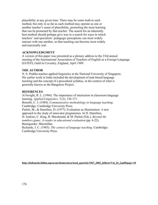 plausibility at any given time. There may be some truth to each
method, but only in so far as each method may operate as one or
another teacher’s sense of plausibility, promoting the most learning
that can be promoted by that teacher. The search for an inherently
best method should perhaps give way to a search for ways in which
teachers’ and specialists’ pedagogic perceptions can most widely
interact with one another, so that teaching can become most widely
and maximally real.

ACKNOWLEDGMENT
A version of this paper was presented as a plenary address to the 23rd annual
meeting of the International Association of Teachers of English as a Foreign Language
(IATEFL) held in Coventry, England, April 1989.

THE AUTHOR
N. S. Prabhu teaches applied linguistics at the National University of Singapore.
His earlier work in India included the development of task-based language
teaching and the concept of a procedural syllabus, in the context of what is
generally known as the Bangalore Project.

REFERENCES
A1lwright, R. L. (1984). The importance of interaction in classroom language
learning. Applied Linguistics, 5 (2), 156-171.
Brumfit, C. J. (1984). Communicative methodology in language teaching.
Cambridge: Cambridge University Press.
Parlett, M., & Hamilton, D. (1977). Evaluation as illumination: A new
approach to the study of innovator programmes. In D. Hamilton,
D. Jenkins, C. King, B. Macdonald, & M. Parlett (Eds.), Beyond the
numbers game: A reader in educational evaluation (pp. 6-22).
Basingstoke: Macmillan.
Richards, J. C. (1985). The context of language teaching. Cambridge:
Cambridge University Press.




http://dzibanche.biblos.uqroo.mx/hemeroteca/tesol_quartely/1967_2002_fulltext/Vol_24_2.pdf#page=10




176
 