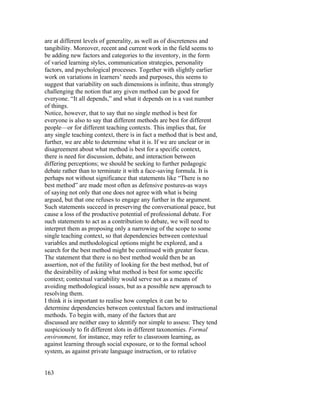 are at different levels of generality, as well as of discreteness and
tangibility. Moreover, recent and current work in the field seems to
be adding new factors and categories to the inventory, in the form
of varied learning styles, communication strategies, personality
factors, and psychological processes. Together with slightly earlier
work on variations in learners’ needs and purposes, this seems to
suggest that variability on such dimensions is infinite, thus strongly
challenging the notion that any given method can be good for
everyone. “It all depends,” and what it depends on is a vast number
of things.
Notice, however, that to say that no single method is best for
everyone is also to say that different methods are best for different
people—or for different teaching contexts. This implies that, for
any single teaching context, there is in fact a method that is best and,
further, we are able to determine what it is. If we are unclear or in
disagreement about what method is best for a specific context,
there is need for discussion, debate, and interaction between
differing perceptions; we should be seeking to further pedagogic
debate rather than to terminate it with a face-saving formula. It is
perhaps not without significance that statements like “There is no
best method” are made most often as defensive postures-as ways
of saying not only that one does not agree with what is being
argued, but that one refuses to engage any further in the argument.
Such statements succeed in preserving the conversational peace, but
cause a loss of the productive potential of professional debate. For
such statements to act as a contribution to debate, we will need to
interpret them as proposing only a narrowing of the scope to some
single teaching context, so that dependencies between contextual
variables and methodological options might be explored, and a
search for the best method might be continued with greater focus.
The statement that there is no best method would then be an
assertion, not of the futility of looking for the best method, but of
the desirability of asking what method is best for some specific
context; contextual variability would serve not as a means of
avoiding methodological issues, but as a possible new approach to
resolving them.
I think it is important to realise how complex it can be to
determine dependencies between contextual factors and instructional
methods. To begin with, many of the factors that are
discussed are neither easy to identify nor simple to assess: They tend
suspiciously to fit different slots in different taxonomies. Formal
environment, for instance, may refer to classroom learning, as
against learning through social exposure, or to the formal school
system, as against private language instruction, or to relative


163
 