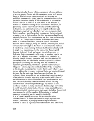formality in teacher-learner relations, as against informal relations,
or even to teacher-fronted activities, as against group work among
learners. Motivation may mean anything from future career
ambitions, to a desire for group approval, to a passing interest in a
particular classroom activity. What are identified as attitudes are
seldom clear-cut or unmixed or even stable. When we come to
factors like preferred learning styles, sociocultural influences, or
personality factors, we are faced with unclear and overlapping
distinctions, and are therefore forced to simplify and stereotype,
often in preconceived ways. Further, even when some contextual
factors are clearly identifiable, their consequence for instructional
procedures can be far from clear. Do older learners need a different
method of teaching from younger ones, and if so, how fundamentally
different? Is a change in method more likely to succeed in the
hands of experienced teachers, or less? If there is a mismatch
between official language policy and learners’ personal goals, which
should have what weight in the choice of an instructional method?
If we identify certain learning strategies that learners naturally tend
to employ, do we conclude, for that reason, that they are good
learning strategies? If not, are learners likely to learn more by
following their own strategies, which may be less than good in our
view, or by adopting strategies we consider more conducive to
learning, though they may go against such natural tendencies? If
earlier experience has conditioned learners or teachers to certain
perceptions of learning and teaching, does that constitute an
argument against change, or indicate a greater need for change?
The point I am making is not just that our knowledge is uncertain
at this time; the more important point is that it is only when we can
show a relationship between a contextual factor and a methodological
decision that the contextual factor becomes significant for
pedagogy. What we need is not just an identification and projection
of variation but, equally, some way of determining which form of
variation matters to instruction and how, and which does not. If we
look for variation merely on the assumption that the teaching
context matters for teaching methodology, we are sure to find
indefinite variation on many dimensions, thus making it impossible
to justify any instructional method for any single group of learners.
If all physiological variation among individuals (including fingerprints)
were assumed to call for matching differentiation in medical
treatment, no medical practice would be justifiable.
It is, of course, possible to obviate the problem of relating
contextual factors to instructional methods by giving contextual
factors a central role in pedagogy and treating instructional
methods as a kind of logical derivation from them. This is the move


164
 