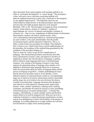 often advocated: from a preoccupation with teaching methods to an
effort at “curriculum development” or “course design.” The assumption
is that, with such a move, decisions concerning methods will
either be rendered unnecessary or play only a small part in the enterprise.
As one applied linguist puts it, “The important issues are not
which method to adopt but how to develop procedures and instructional
activities that will enable program objectives to be attained”
(Richards, 1985, p. 42). The procedures envisaged are those of situational
analysis, needs analysis, analysis of “authentic” samples of
target language use, surveys of opinions and attitudes, estimates of
resources, etc.—that is to say, compilations of different kinds of information
about learners, teachers, the school, and the society, with a
view to determining instructional objectives. Instructional procedures
are seen to follow, or be easily determinable, from the profile
of contextual factors and the statement of objectives. This is, in
effect, a kind of discovery procedure for methods: That method is
best, it seems to say, which results from a careful implementation of
the procedure, the soundness of the method being guaranteed by the
soundness of the procedure leading to it.
There is, however, a price to pay for this simplification of
pedagogy. The instructional procedures most directly derivable
from a specification of needs, wants, and objectives are those of
supplying to learners the relevant tokens of language, or getting
them to rehearse target language behaviour in simulated target
situations. Any concept of developing in learners a more basic
capacity for generating tokens of language when needed, or for
adapting to unforeseen target language behaviour as necessary,
leads one toward ideas about the nature of language ability and the
process of language acquisition—complex methodological issues
that the discovery procedure seeks to avoid. Besides, a more
elaborate analysis of contextual factors results in a correspondingly
larger set of criteria to be met by instructional content or procedure,
and the larger the set of criteria to be met, the fewer the choices
available in meeting them. Language instruction that attempts to
cater directly to social objectives, learning needs, target needs,
learners’ wants, teachers’ preferences, learning styles, teaching
constraints, and attitudes all round can end up as a mere assemblage
of hard-found pieces of content and procedure—a formula that
manages, with difficulty, to satisfy multiple criteria and therefore
cannot afford to let itself be tampered with. What sets out to be a
widening of attention to varied educational considerations can thus
end up as an abridgement of choice and flexibility in the practice of
pedagogy. In avoiding adherence to a single method, one will have
arrived instead at a single, fixed, teaching package.


165
 
