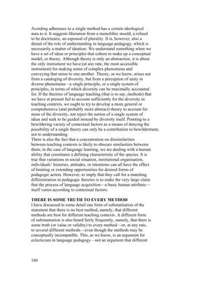 Avoiding adherence to a single method has a certain ideological
aura to it. It suggests liberation from a monolithic mould, a refusal
to be doctrinaire, an espousal of plurality. It is, however, also a
denial of the role of understanding in language pedagogy, which is
necessarily a matter of ideation: We understand something when we
have a set of ideas or principles that cohere to make up a conceptual
model, or theory. Although theory is only an abstraction, it is about
the only instrument we have (at any rate, the most accessible
instrument) for making sense of complex phenomena and
conveying that sense to one another. Theory, as we know, arises not
from a cataloging of diversity, but from a perception of unity in
diverse phenomena—a single principle, or a single system of
principles, in terms of which diversity can be maximally accounted
for. If the theories of language teaching (that is to say, methods) that
we have at present fail to account sufficiently for the diversity in
teaching contexts, we ought to try to develop a more general or
comprehensive (and probably more abstract) theory to account for
more of the diversity, not reject the notion of a single system of
ideas and seek to be guided instead by diversity itself. Pointing to a
bewildering variety of contextual factors as a means of denying the
possibility of a single theory can only be a contribution to bewilderment,
not to understanding.
There is also the fact that a concentration on dissimilarities
between teaching contexts is likely to obscure similarities between
them; in the case of language learning, we are dealing with a human
ability that constitutes a defining characteristic of the species. It is
true that variations in social situation, institutional organisation,
individuals’ histories, attitudes, or intentions can all have the effect
of limiting or extending opportunities for desired forms of
pedagogic action. However, to imply that they call for a matching
differentiation in pedagogic theories is to make the very large claim
that the process of language acquisition—a basic human attribute—
itself varies according to contextual factors.

THERE IS SOME TRUTH TO EVERY METHOD
I have discussed in some detail one form of substantiation of the
statement that there is no best method, namely, that different
methods are best for different teaching contexts. A different form
of substantiation is also heard fairly frequently, namely, that there is
some truth (or value or validity) to every method—or, at any rate,
to several different methods—even though the methods may be
conceptually incompatible. This, as we know, is an argument for
eclecticism in language pedagogy—not an argument that different



166
 