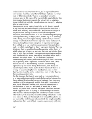contexts should use different methods, but an argument that the
same context should use a number of different methods, or perhaps
parts of different methods. There is an immediate appeal to
common sense in this stance: If every method is a partial truth, then
it seems clear that none represents the whole truth; to adopt any
single method is to settle for much less than one can get by adopting
all or several of them.
As a comment on our state of knowledge at this time (or indeed
at any time), the suggestion that no method contains more than a
partial truth is clearly unexceptionable. We continue to engage in
the professional activity of research, concept development,
discussion, and debate because all of our understanding of language
learning and teaching is at best partial, and for any of us operating
with a theory, which can represent only a partial truth, it remains
entirely possible that other theories represent partial truths as well.
However, this philosophical perception of imperfect knowledge
does not help us to see which theory represents which part of the
truth—or which part of a given theory represents the truth. Were we
able to see that, we would no longer be operating with a theory of
which only a part is known to represent the truth, and missing those
parts of other theories that are known to represent other parts of the
truth. Our knowledge would make a leap toward the whole truth—
whatever that might mean. The fact, however, is that the
understanding one has of a phenomenon at a given time—the theory
one is operating with—represents for one the whole truth. Other
theories are true to the extent they share the understanding
represented by one’s own theory. In this sense, each theory can
claim to represent the partial truths of other theories: If there is an
overlap of understanding between it and certain parts of other
theories, then it can be said to contain those parts of other theories
that constitute partial truths.
But the statement that there is some truth to every method needs
to be seen not just as an epistemological observation, but as a plea
for an eclectic blending of all or several methods. Now, any such
blending of different methods is either done with a perception of
what is true about each method, or it is done without any such
discrimination. If there is a perception of which part of what
method is a partial truth, then that perception constitutes a theory,
which happens to have an overlap of understanding with various
other theories. It therefore represents a method, which is like any
other method, with an overlap of understanding with others. There
is no reason to think, on the strength of its being a blend, that it has
any more of the truth than any other method. It is simply one of the
methods that share some of their concepts or procedures with other


167
 