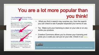 You are a lot more popular than
you think!
•

What you find in search may surprise you, from the search
you can check to see if people respected your terms of use.

• Tip: Make sure your licensing is clear on your site or on any
works you produce.

• Creative Commons allows you to choose your licensing and
gives you a code you can put on your site. Check it out here.

 
