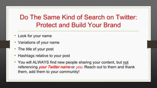 Do The Same Kind of Search on Twitter:
Protect and Build Your Brand
•
•
•
•
•

Look for your name
Variations of your name
The title of your post
Hashtags relative to your post
You will ALWAYS find new people sharing your content, but not
referencing your Twitter name or you. Reach out to them and thank
them, add them to your community!

 