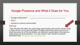 Google Presence and What it Does for You
• Google Authorship**
• Plus 1
• Access to various communities

(This link provides an overview of how to fix items when then are not showing up under your Google Authorship)

Warning:
**Not all sites that allow for guest blog opportunities will put the correct code
in their site for you to get the proper Google authorship credit. So find out
what the policy is of the site before you decide to guest blog if link backs or
authorship are driving factors. You can check if your article is properly
attributed here: Structured Data Testing Tool.

 