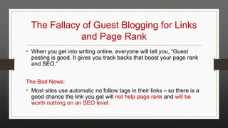 The Fallacy of Guest Blogging for Links
and Page Rank
• When you get into writing online, everyone will tell you, “Guest

posting is good. It gives you track backs that boost your page rank
and SEO.”

The Bad News:

• Most sites use automatic no follow tags in their links – so there is a
good chance the link you get will not help page rank and will be
worth nothing on an SEO level.

 