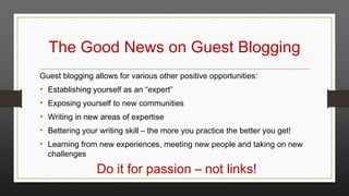 The Good News on Guest Blogging
Guest blogging allows for various other positive opportunities:

•
•
•
•
•

Establishing yourself as an “expert”
Exposing yourself to new communities
Writing in new areas of expertise
Bettering your writing skill – the more you practice the better you get!
Learning from new experiences, meeting new people and taking on new
challenges

Do it for passion – not links!

 