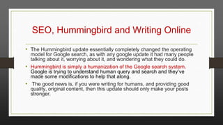 SEO, Hummingbird and Writing Online
• The Hummingbird update essentially completely changed the operating

model for Google search, as with any google update it had many people
talking about it, worrying about it, and wondering what they could do.
• Hummingbird is simply a humanization of the Google search system.
Google is trying to understand human query and search and they’ve
made some modifications to help that along.
• The good news is, if you were writing for humans, and providing good
quality, original content, then this update should only make your posts
stronger.

 