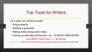 Top Tools for Writers
As a writer you will find yourself

•
•
•
•

Doing research
Reading a great deal

Making notes (always take notes)
Coming up with ideas all the time – so… ALWAYS TAKE NOTES
You NEED Tools! Click here for the list

In this blog post, I feature the Top 10 tools for writers to stay organized, efficient and successful in the online space

 