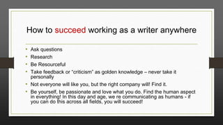 How to succeed working as a writer anywhere
Ask questions
Research
Be Resourceful
Take feedback or “criticism” as golden knowledge – never take it
personally
• Not everyone will like you, but the right company will! Find it.
• Be yourself, be passionate and love what you do. Find the human aspect
in everything! In this day and age, we re communicating as humans - if
you can do this across all fields, you will succeed!

•
•
•
•

 