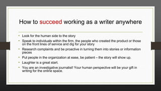 How to succeed working as a writer anywhere
• Look for the human side to the story
• Speak to individuals within the firm, the people who created the product or those
•
•
•
•

on the front lines of service and dig for your story
Research complaints and be proactive in turning them into stories or information
pieces
Put people in the organization at ease, be patient – the story will show up.
Laughter is a great start.
You are an investigative journalist! Your human perspective will be your gift in
writing for the online space.

 