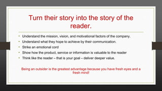 Turn their story into the story of the
reader.
•
•
•
•
•

Understand the mission, vision, and motivational factors of the company.
Understand what they hope to achieve by their communication.
Strike an emotional cord
Show how the product, service or information is valuable to the reader
Think like the reader – that is your goal – deliver deeper value.
Being an outsider is the greatest advantage because you have fresh eyes and a
fresh mind!

 