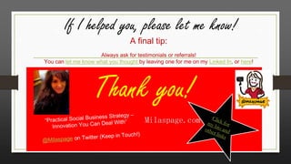 If I helped you, please let me know!
A final tip:

Always ask for testimonials or referrals!
You can let me know what you thought by leaving one for me on my Linked In, or here!

Thank you!
Milaspage.com

 