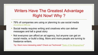 Writers Have The Greatest Advantage
Right Now! Why ?
• 79% of companies are using or planning to use social media
(According to HBR.org)

• Social media requires writing and creatives who can deliver
messages and tell a great story

• Not everyone can afford an ad agency, but anyone can get on

social media, or build a blog. More and more people are turning to
freelance writers.
Tip: Want more interesting stats? Check out Technorati “State of the Blogosphere”

 