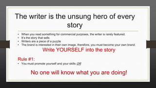 The writer is the unsung hero of every
story
•
•
•
•

When you read something for commercial purposes, the writer is rarely featured.
It’s the story that sells
Writers are a piece of a puzzle
The brand is interested in their own image, therefore, you must become your own brand.

Write YOURSELF into the story

Rule #1:

• You must promote yourself and your skills OR

No one will know what you are doing!

 