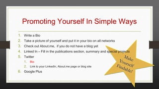 Promoting Yourself In Simple Ways
1.
2.
3.
4.
5.

Write a Bio
Take a picture of yourself and put it in your bio on all networks
Check out About.me, if you do not have a blog yet
Linked In – Fill in the publications section, summary and special projects
Twitter
1. Bio
2. Link to your LinkedIn, About.me page or blog site

6. Google Plus

 