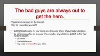 The bad guys are always out to
get the hero.
Plagiarism is rampant on the Internet!
How do you protect yourself?

• Set Up Google Alerts for your name, and the name of any of your featured articles
• Do periodic searches for a couple of weeks after any article you publish to find new
incidents search:
• your name
• your website name,
• key words or phrases from your article

 