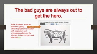 The bad guys are always out to
get the hero.
Mark Schaefer, wrote an
article on {grow}
Read it here
which highlights the situation
with plagiarism and
unprofessionalism on the
internet, it does not get more
real that this.

 
