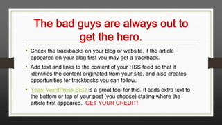 The bad guys are always out to
get the hero.
• Check the trackbacks on your blog or website, if the article
appeared on your blog first you may get a trackback.

• Add text and links to the content of your RSS feed so that it

identifies the content originated from your site, and also creates
opportunities for trackbacks you can follow.

• Yoast WordPress SEO is a great tool for this. It adds extra text to
the bottom or top of your post (you choose) stating where the
article first appeared. GET YOUR CREDIT!

 