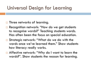 Universal Design for Learning
¨  Three networks of learning.
¨  Recognition network: “How do we get students
to recognise words?” Teaching students words.
Has often been the focus on special education.
¨  Strategic network: “What do we do with the
words once we’ve learned them.” Show students
how literacy really works.
¨  Affective network: “Why do I want to learn the
words?”. Show students the reason for learning.
 