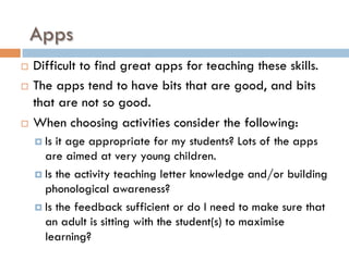 Apps
¨  Difficult to find great apps for teaching these skills.
¨  The apps tend to have bits that are good, and bits
that are not so good.
¨  When choosing activities consider the following:
¤  Is it age appropriate for my students? Lots of the apps
are aimed at very young children.
¤  Is the activity teaching letter knowledge and/or building
phonological awareness?
¤  Is the feedback sufficient or do I need to make sure that
an adult is sitting with the student(s) to maximise
learning?
 
