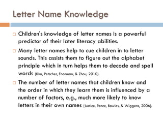 Letter Name Knowledge
¨  Children's knowledge of letter names is a powerful
predictor of their later literacy abilities.
¨  Many letter names help to cue children in to letter
sounds. This assists them to figure out the alphabet
principle which in turn helps them to decode and spell
words (Kim, Petscher, Foorman, & Zhou, 2010).
¨  The number of letter names that children know and
the order in which they learn them is influenced by a
number of factors, e.g., much more likely to know
letters in their own names (Justice, Pence, Bowles, & Wiggens, 2006).
 
