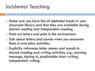 Incidental Teaching
¨  Make sure you have lots of alphabet books in your
classroom library and that they are available during
shared reading and independent reading.
¨  Point out letters and print in the environment.
¨  Talk about letters and sounds when you encounter
them in everyday activities.
¨  Explicitly reference letter names and sounds in
shared reading and writing activities, e.g., morning
message, signing in, predictable chart writing,
independent writing.
 