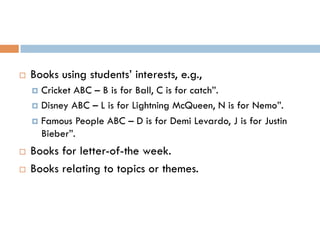 ¨  Books using students’ interests, e.g.,
¤  Cricket ABC – B is for Ball, C is for catch”.
¤  Disney ABC – L is for Lightning McQueen, N is for Nemo”.
¤  Famous People ABC – D is for Demi Levardo, J is for Justin
Bieber”.
¨  Books for letter-of-the week.
¨  Books relating to topics or themes.
 