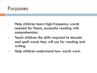 Purposes
1.  Help children learn high-frequency words
needed for fluent, successful reading with
comprehension.
2.  Teach children the skills required to decode
and spell words they will use for reading and
writing.
3.  Help children understand how words work.
 