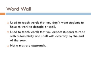 Word Wall
¨  Used to teach words that you don’t want students to
have to work to decode or spell.
¨  Used to teach words that you expect students to read
with automaticity and spell with accuracy by the end
of the year.
¨  Not a mastery approach.
 