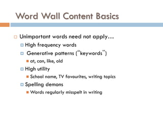 Word Wall Content Basics
¨  Unimportant words need not apply…
¤  High frequency words
¤  Generative patterns (“keywords”)
n  at, can, like, old
¤  High utility
n  School name, TV favourites, writing topics
¤  Spelling demons
n  Words regularly misspelt in writing
 