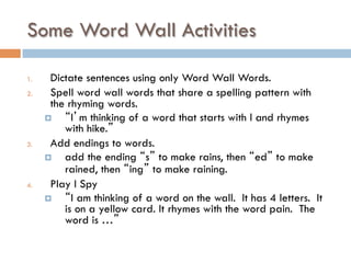 Some Word Wall Activities
1.  Dictate sentences using only Word Wall Words.
2.  Spell word wall words that share a spelling pattern with
the rhyming words.
¤  “I’m thinking of a word that starts with l and rhymes
with hike.”
3.  Add endings to words.
¤  add the ending “s” to make rains, then “ed” to make
rained, then “ing” to make raining.
4.  Play I Spy
¤  “I am thinking of a word on the wall. It has 4 letters. It
is on a yellow card. It rhymes with the word pain. The
word is …”
 