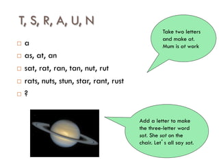 T, S, R, A, U, N
¨  a
¨  as, at, an
¨  sat, rat, ran, tan, nut, rut
¨  rats, nuts, stun, star, rant, rust
¨  ?
Take two letters
and make at.
Mum is at work
Add a letter to make
the three-letter word
sat. She sat on the
chair. Let’s all say sat.
 