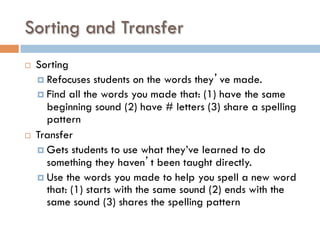 Sorting and Transfer
¨  Sorting
¤  Refocuses students on the words they’ve made.
¤  Find all the words you made that: (1) have the same
beginning sound (2) have # letters (3) share a spelling
pattern
¨  Transfer
¤  Gets students to use what they’ve learned to do
something they haven’t been taught directly.
¤  Use the words you made to help you spell a new word
that: (1) starts with the same sound (2) ends with the
same sound (3) shares the spelling pattern
 