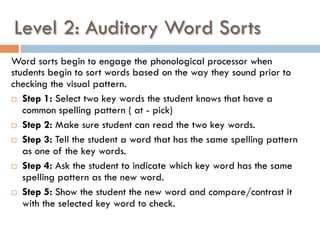 Level 2: Auditory Word Sorts
Word sorts begin to engage the phonological processor when
students begin to sort words based on the way they sound prior to
checking the visual pattern.
¨  Step 1: Select two key words the student knows that have a
common spelling pattern ( at - pick)
¨  Step 2: Make sure student can read the two key words.
¨  Step 3: Tell the student a word that has the same spelling pattern
as one of the key words.
¨  Step 4: Ask the student to indicate which key word has the same
spelling pattern as the new word.
¨  Step 5: Show the student the new word and compare/contrast it
with the selected key word to check.
 