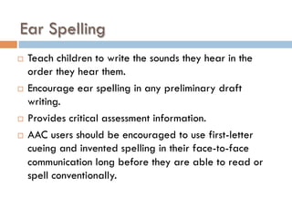 Ear Spelling
¨  Teach children to write the sounds they hear in the
order they hear them.
¨  Encourage ear spelling in any preliminary draft
writing.
¨  Provides critical assessment information.
¨  AAC users should be encouraged to use first-letter
cueing and invented spelling in their face-to-face
communication long before they are able to read or
spell conventionally.
 