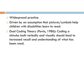 ¨  Widespread practice.
¨  Driven by an assumption that pictures/symbols help
children with disabilities learn to read.
¨  Dual Coding Theory (Pavio, 1986): Coding a
stimulus both verbally and visually should lead to
increased recall and understanding of what has
been read.
 
